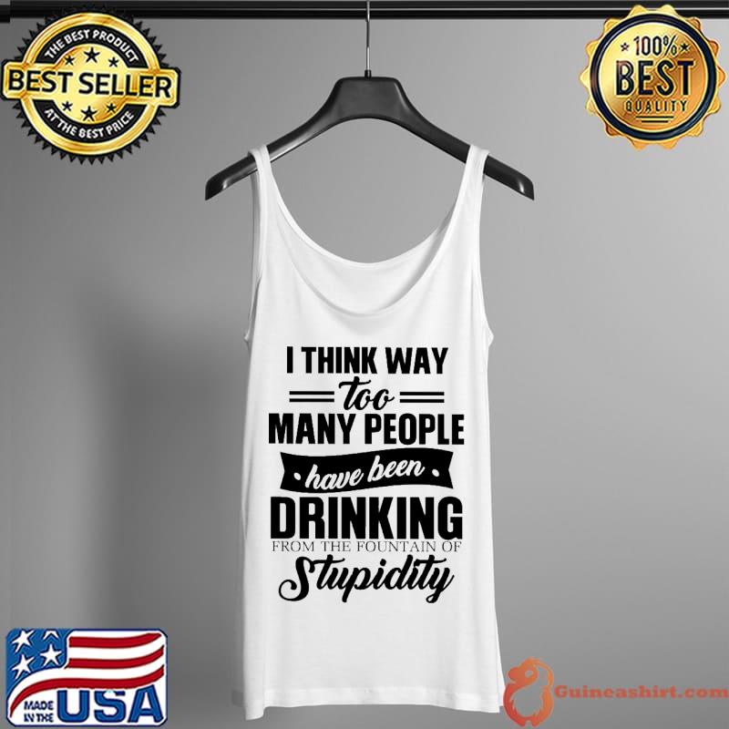 Funny I Think Way Too Many People Have Been Drinking From The Fountain Of Stupidity Shirt Tank Top