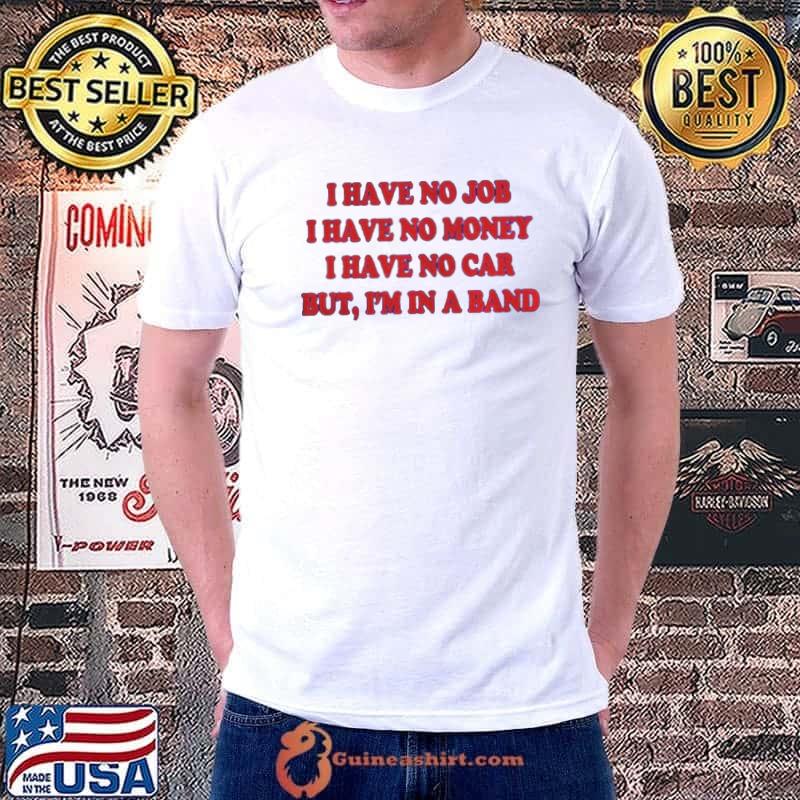 I have no job I have no money I have no car but I'm in a band shirt