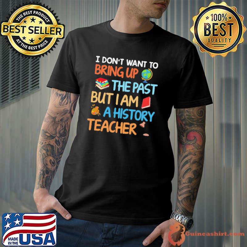 I don't want to bring up the past but I am a history teacher shirt