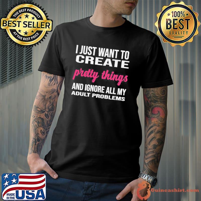 I just want to create pretty things and ignore all my adult problems shirt