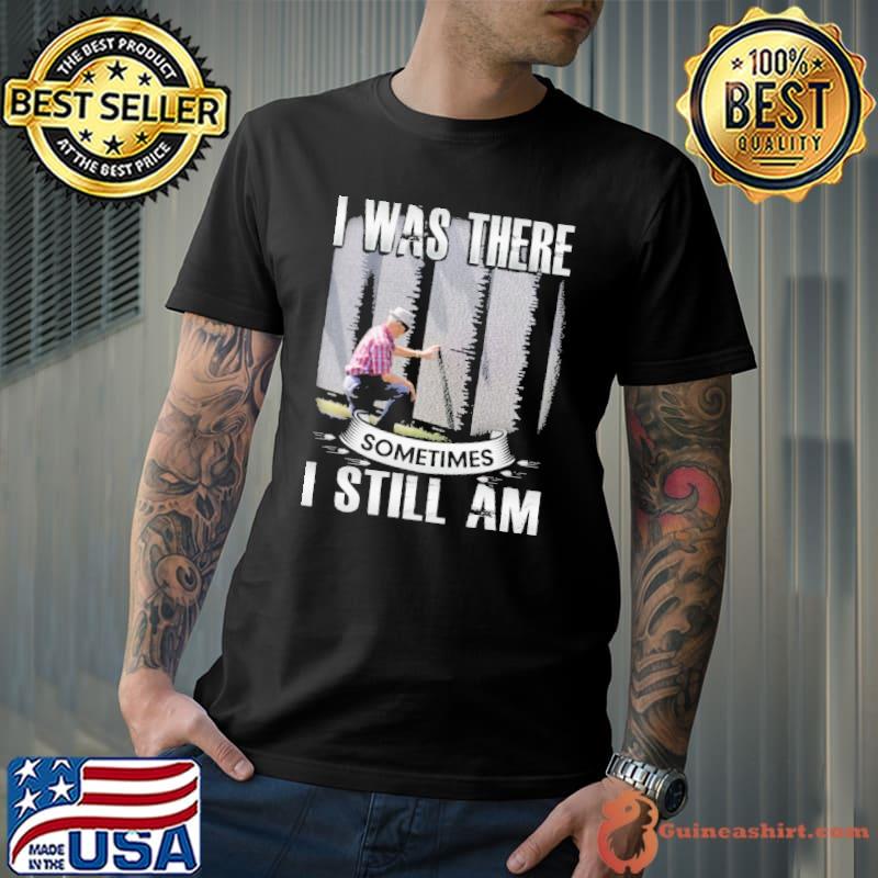 I Was There Somtimes I Still Am Shirt
