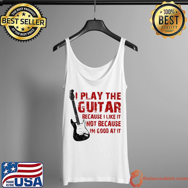 I Play The Guitar Because I Like It Not Because I'm Good At It Shirt Tank Top