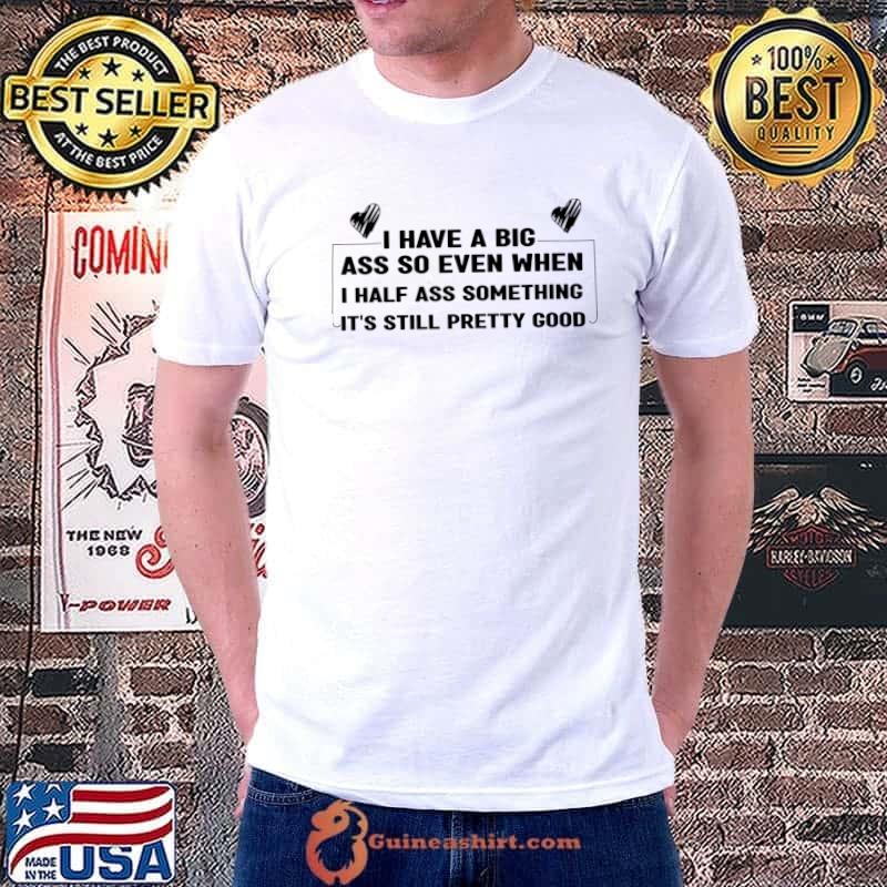 I have a big ass so even when i half ass something it's still pretty good T-Shirt