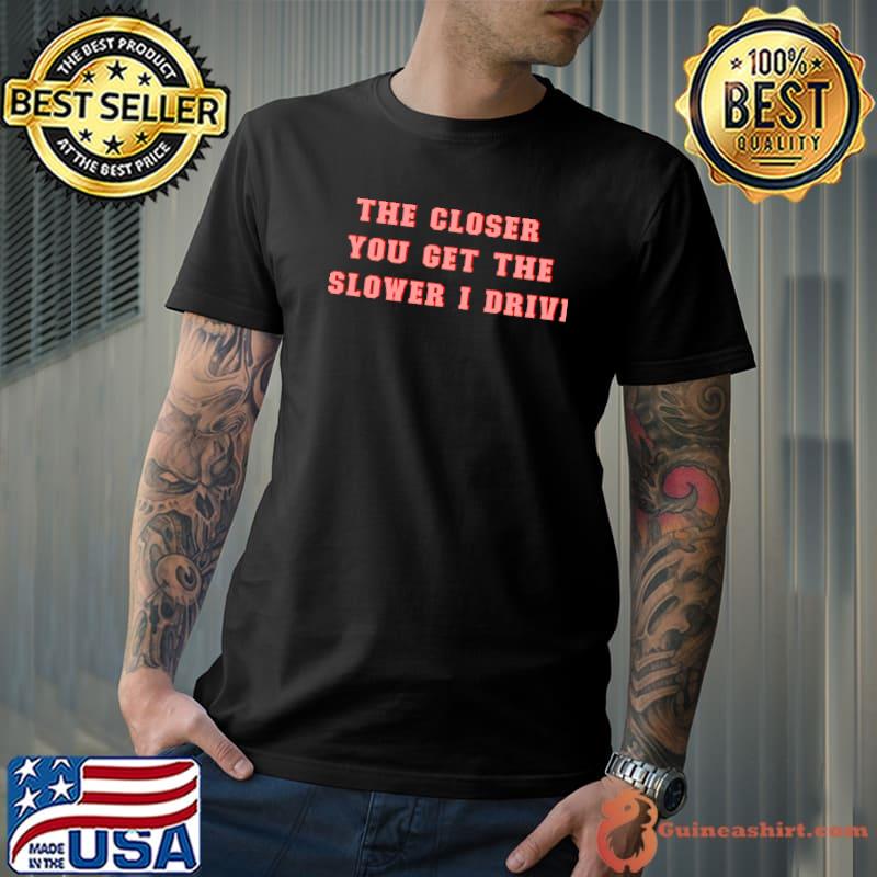 The closer you get the slower I drive T-Shirt