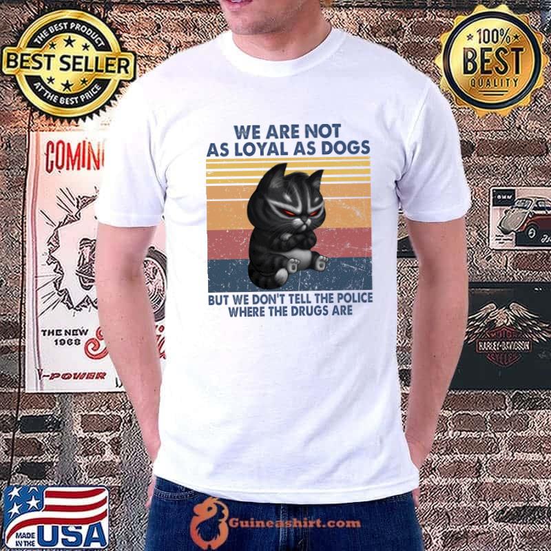 We are not as loyal as dogs but we don't tell the police where the drugs are cat shirt