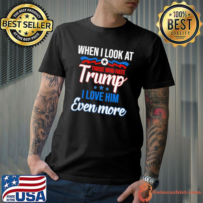 When I Look At Those Who Hate Trump I Love Him Even More Shirt