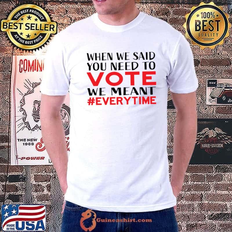 When We Said You Need To Vote Every Time T-Shirt