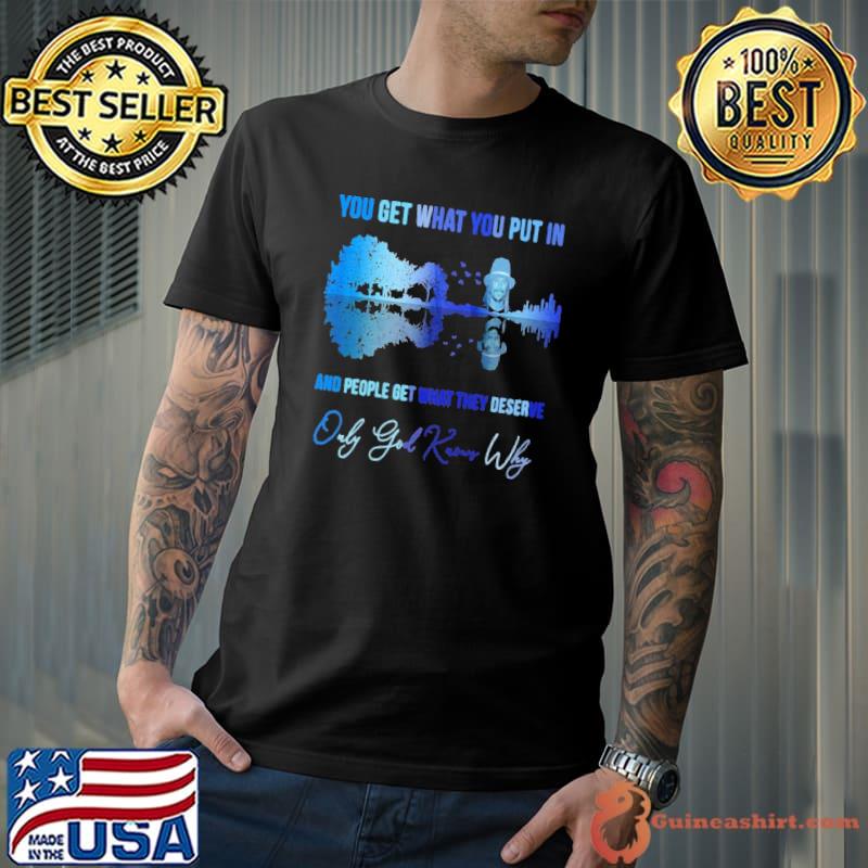 You get what you put in people get they deserve god knows why shirt