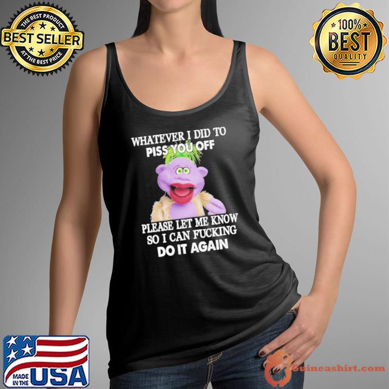 Whatever I Did To Piss You Off Please Let Me Know So I Can Fucking Do It Again Shirt Tank Top