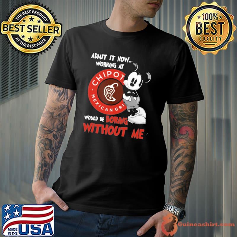 Admit it now working at Chipotle Mexican Grill would be boring without me Mickey shirt