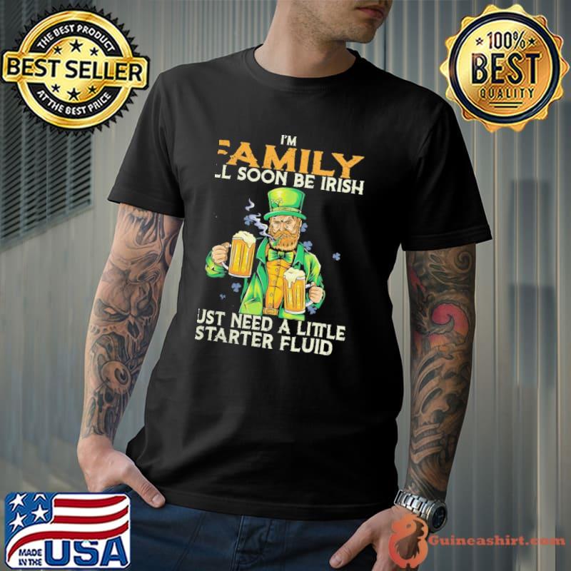 I'm family I'll soon be Irish just need a little starter fluid beer shirt