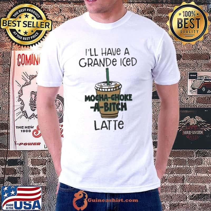 I’ll Have A Grande Iced Mocha Choke A Bitch Latte Shirt