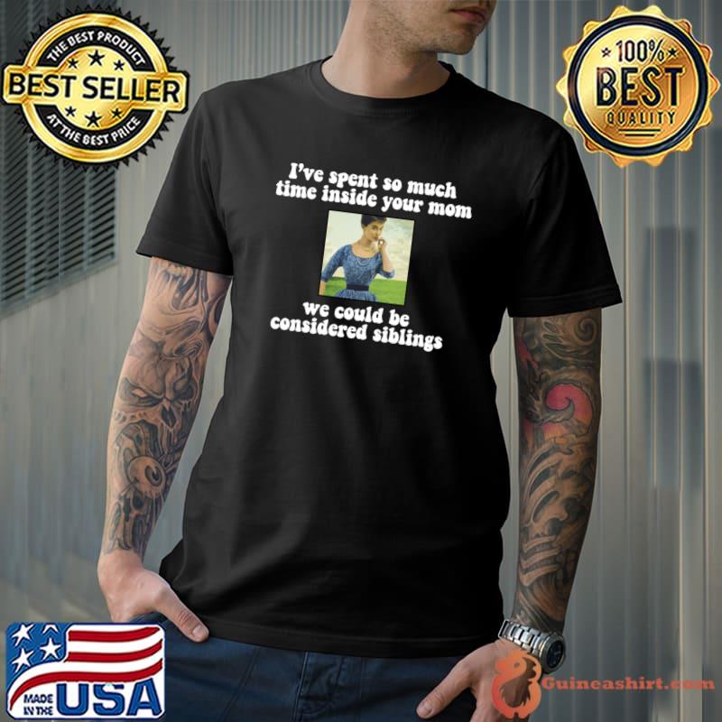 I’ve Spent So Much Time Inside Your Mom We Could Be Considered Siblings T-Shirt Unisex