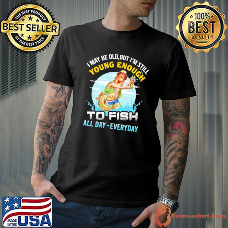 I May Be Old But I'm Still Young Enough To Fish All Day Everyday Fishing shirt
