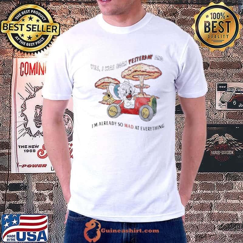 Yes I Was Born Yesterday And I’m Already So Mad At Everything Shirt