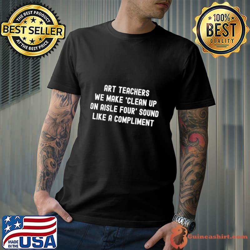 Art teachers We make 'clean up on aisle four' sound like a compliment T-Shirt