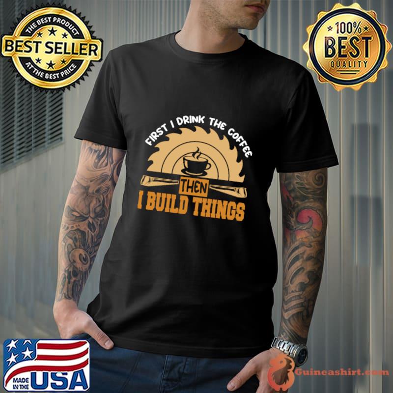 First I Drink Coffee Then I Build Things Woodworking T-Shirt