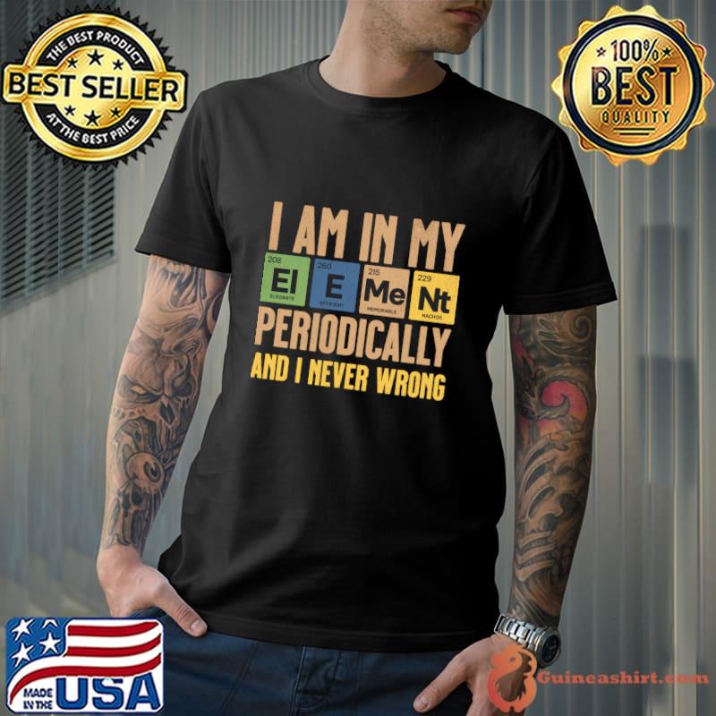 I Am In My Element Periodically And I Never Wrong table Chemistry T-Shirt