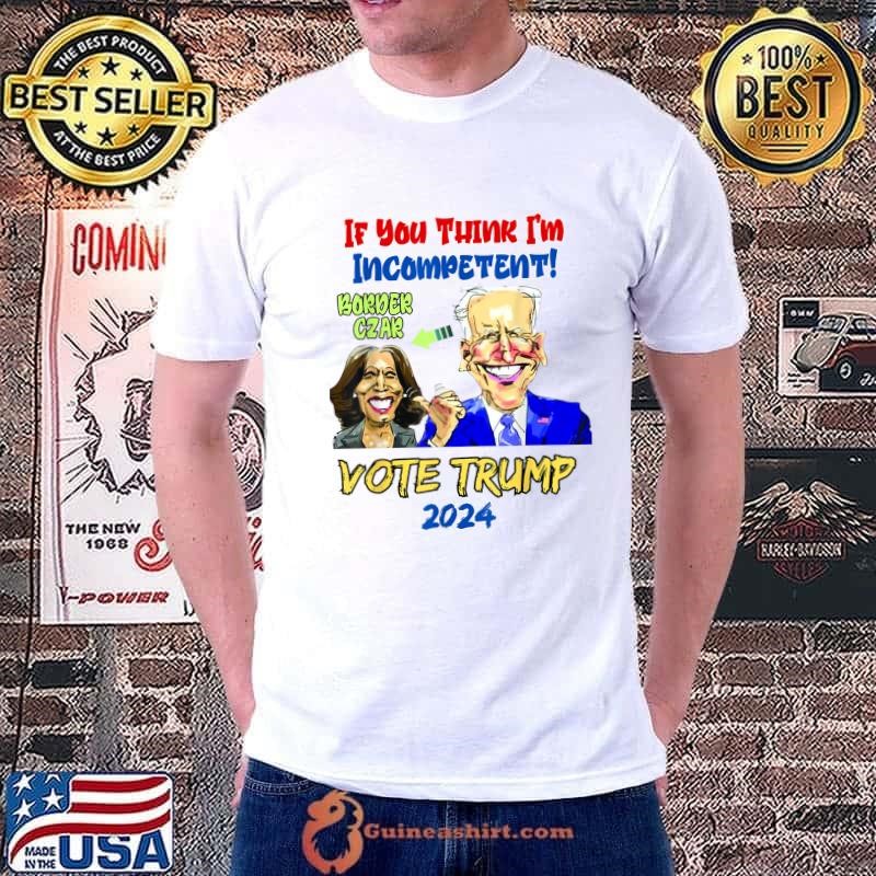 If You Think I'm Incompetent Anti Kamala Harris 2024 Border Czar Incompetent Vote Trump T-Shirt